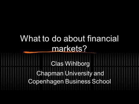 What to do about financial markets? Clas Wihlborg Chapman University and Copenhagen Business School.