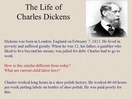The Life of Charles Dickens Dickens was born in London, England on February 7, 1812. He lived in poverty and suffered greatly. When he was 12, his father,