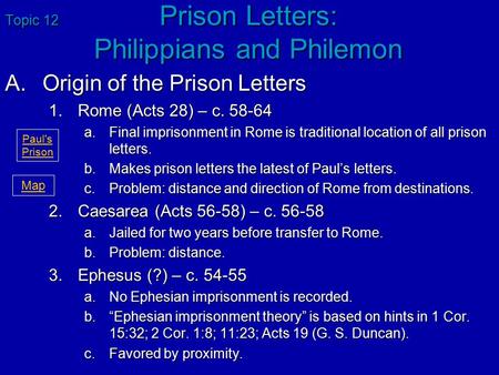 Topic 12 Prison Letters: Philippians and Philemon A.Origin of the Prison Letters 1.Rome (Acts 28) – c. 58-64 a.Final imprisonment in Rome is traditional.