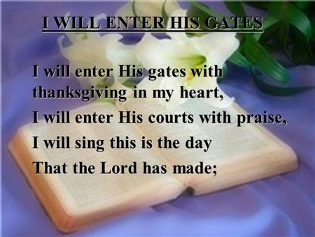 I WILL ENTER HIS GATES I will enter His gates with thanksgiving in my heart, I will enter His courts with praise, I will sing this is the day That the.