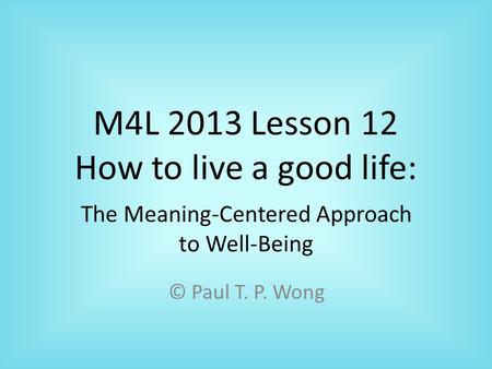 M4L 2013 Lesson 12 How to live a good life: © Paul T. P. Wong The Meaning-Centered Approach to Well-Being.