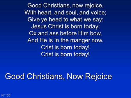 Good Christians, Now Rejoice N°136 Good Christians, now rejoice, With heart, and soul, and voice; Give ye heed to what we say: Jesus Christ is born today;
