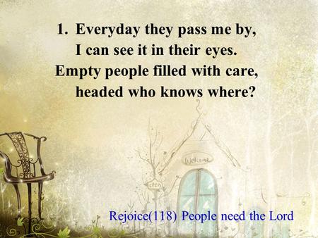 1.Everyday they pass me by, I can see it in their eyes. Empty people filled with care, headed who knows where? Rejoice(118) People need the Lord.