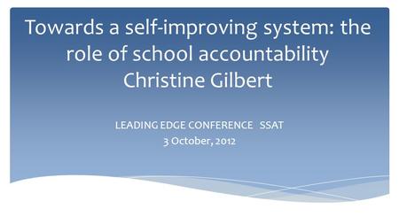 Towards a self-improving system: the role of school accountability Christine Gilbert LEADING EDGE CONFERENCE SSAT 3 October, 2012.