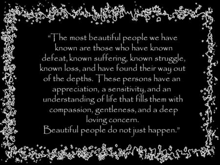 “The most beautiful people we have known are those who have known defeat, known suffering, known struggle, known loss, and have found their way out of.