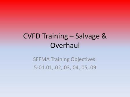 CVFD Training – Salvage & Overhaul SFFMA Training Objectives: 5-01.01,.02,.03,.04,.05,.09.