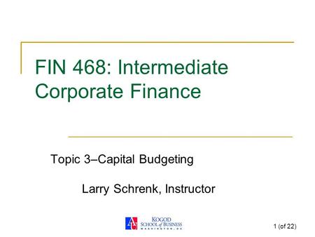 1 (of 22) FIN 468: Intermediate Corporate Finance Topic 3–Capital Budgeting Larry Schrenk, Instructor.