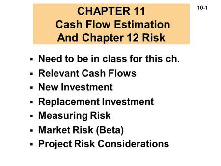 10-1 CHAPTER 11 Cash Flow Estimation And Chapter 12 Risk  Need to be in class for this ch.  Relevant Cash Flows  New Investment  Replacement Investment.