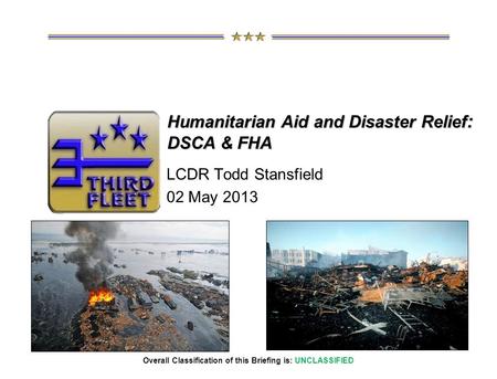 Overall Classification of this Briefing is: UNCLASSIFIED LCDR Todd Stansfield 02 May 2013 Humanitarian Aid and Disaster Relief : DSCA & FHA.
