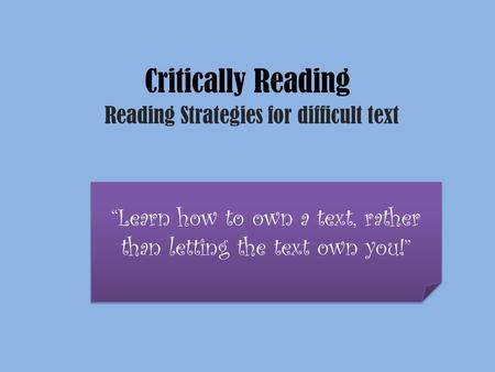 Critically Reading Reading Strategies for difficult text “Learn how to own a text, rather than letting the text own you!”
