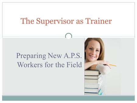 Preparing New A.P.S. Workers for the Field The Supervisor as Trainer.