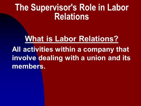 1 The Supervisor's Role in Labor Relations What is Labor Relations? All activities within a company that involve dealing with a union and its members.