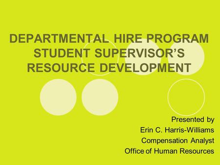 DEPARTMENTAL HIRE PROGRAM STUDENT SUPERVISOR’S RESOURCE DEVELOPMENT Presented by Erin C. Harris-Williams Compensation Analyst Office of Human Resources.