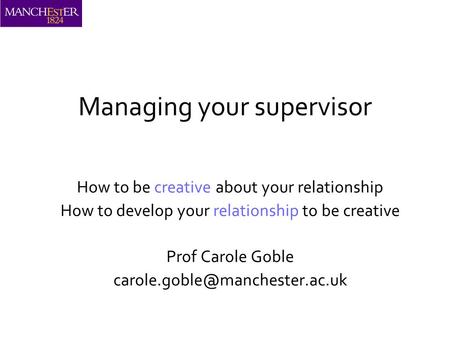 Managing your supervisor How to be creative about your relationship How to develop your relationship to be creative Prof Carole Goble