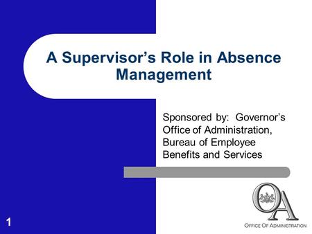 1 A Supervisor’s Role in Absence Management Sponsored by: Governor’s Office of Administration, Bureau of Employee Benefits and Services.