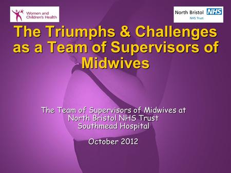 Slide 1 The Triumphs & Challenges as a Team of Supervisors of Midwives The Team of Supervisors of Midwives at North Bristol NHS Trust Southmead Hospital.