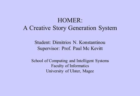 HOMER: A Creative Story Generation System Student: Dimitrios N. Konstantinou Supervisor: Prof. Paul Mc Kevitt School of Computing and Intelligent Systems.