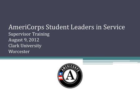 AmeriCorps Student Leaders in Service Supervisor Training August 9, 2012 Clark University Worcester.