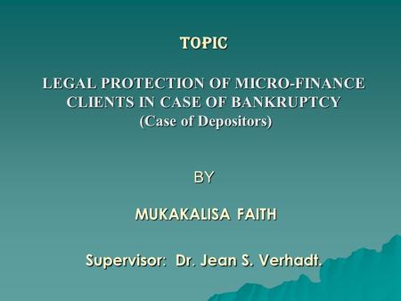 TOPIC LEGAL PROTECTION OF MICRO-FINANCE CLIENTS IN CASE OF BANKRUPTCY (Case of Depositors) BY MUKAKALISA FAITH Supervisor : Dr. Jean S. Verhadt.