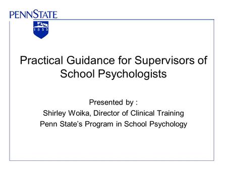Practical Guidance for Supervisors of School Psychologists Presented by : Shirley Woika, Director of Clinical Training Penn State’s Program in School Psychology.