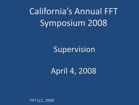 FFT LLC, 2008 California’s Annual FFT Symposium 2008 Supervision April 4, 2008.