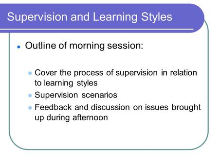 Supervision and Learning Styles Outline of morning session: Cover the process of supervision in relation to learning styles Supervision scenarios Feedback.