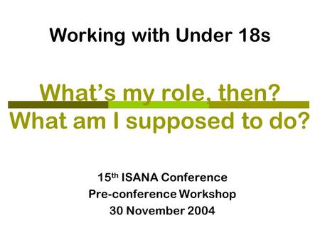 Working with Under 18s What’s my role, then? What am I supposed to do? 15 th ISANA Conference Pre-conference Workshop 30 November 2004.