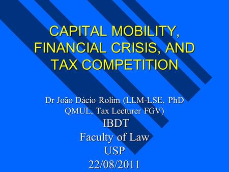 CAPITAL MOBILITY, FINANCIAL CRISIS, AND TAX COMPETITION Dr João Dácio Rolim (LLM-LSE, PhD QMUL, Tax Lecturer FGV) IBDT Faculty of Law USP 22/08/2011.