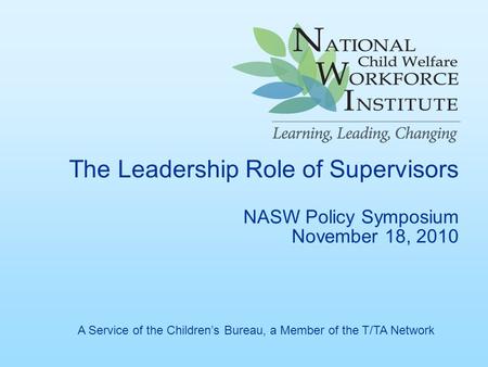 The Leadership Role of Supervisors NASW Policy Symposium November 18, 2010 A Service of the Children’s Bureau, a Member of the T/TA Network.
