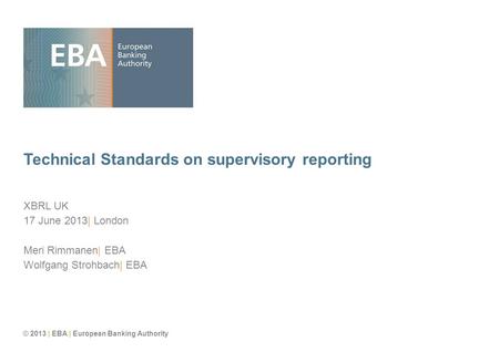 © 2013 | EBA | European Banking Authority Technical Standards on supervisory reporting XBRL UK 17 June 2013| London Meri Rimmanen| EBA Wolfgang Strohbach|