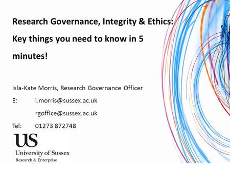 University of Sussex Research and Enterprise Research Governance, Integrity & Ethics: Key things you need to know in 5 minutes! Isla-Kate Morris, Research.