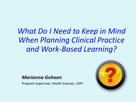 What Do I Need to Keep in Mind When Planning Clinical Practice and Work-Based Learning? Marianna Goheen Program Supervisor, Health Sciences, OSPI.