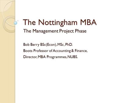 The Nottingham MBA The Management Project Phase Bob Berry BSc(Econ), MSc, PhD. Boots Professor of Accounting & Finance, Director, MBA Programmes, NUBS.