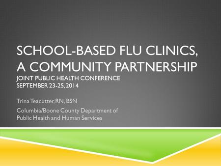 SCHOOL-BASED FLU CLINICS, A COMMUNITY PARTNERSHIP JOINT PUBLIC HEALTH CONFERENCE SEPTEMBER 23-25, 2014 Trina Teacutter, RN, BSN Columbia/Boone County Department.