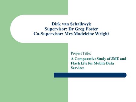 Dirk van Schalkwyk Supervisor: Dr Greg Foster Co-Supervisor: Mrs Madeleine Wright Project Title: A Comparative Study of JME and Flash Lite for Mobile Data.