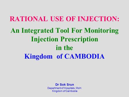 RATIONAL USE OF INJECTION: An Integrated Tool For Monitoring Injection Prescription in the Kingdom of CAMBODIA Dr Sok Srun Department of Hospitals, MoH.