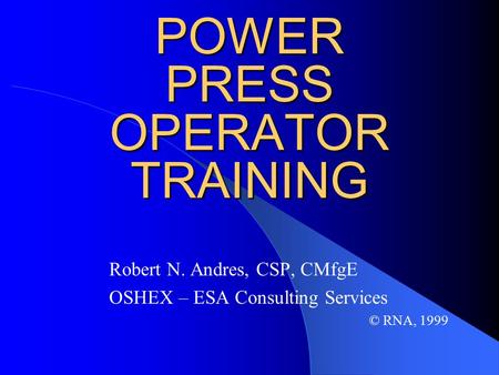 POWER PRESS OPERATOR TRAINING Robert N. Andres, CSP, CMfgE OSHEX – ESA Consulting Services © RNA, 1999.