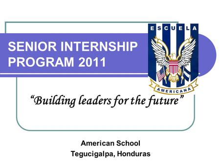 SENIOR INTERNSHIP PROGRAM 2011 “Building leaders for the future” American School Tegucigalpa, Honduras.