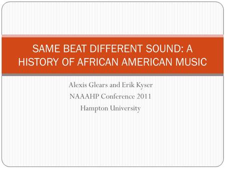Alexis Glears and Erik Kyser NAAAHP Conference 2011 Hampton University SAME BEAT DIFFERENT SOUND: A HISTORY OF AFRICAN AMERICAN MUSIC.