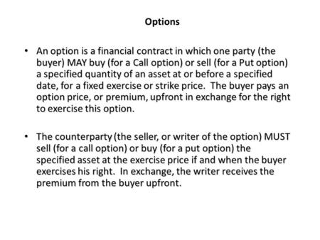 Options An option is a financial contract in which one party (the buyer) MAY buy (for a Call option) or sell (for a Put option) a specified quantity of.