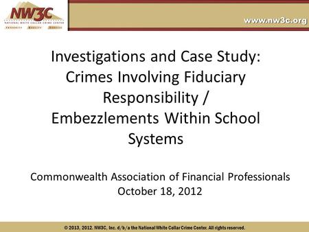 © 2013, 2012. NW3C, Inc. d/b/a the National White Collar Crime Center. All rights reserved. Investigations and Case Study: Crimes Involving Fiduciary Responsibility.