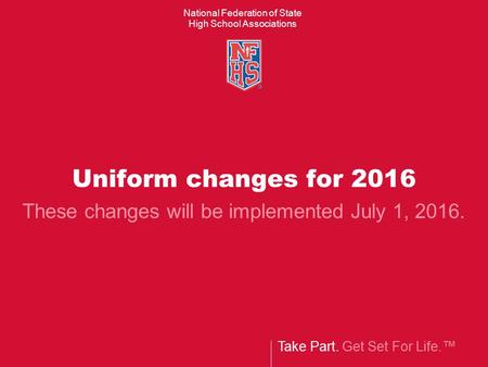 Take Part. Get Set For Life.™ National Federation of State High School Associations Uniform changes for 2016 These changes will be implemented July 1,