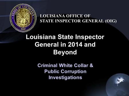 Louisiana State Inspector General in 2014 and Beyond LOUISIANA OFFICE OF STATE INSPECTOR GENERAL (OIG) Criminal White Collar & Public Corruption Investigations.