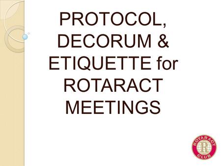 PROTOCOL, DECORUM & ETIQUETTE for ROTARACT MEETINGS