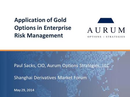Paul Sacks, CIO, Aurum Options Strategies, LLC Shanghai Derivatives Market Forum May 29, 2014 Application of Gold Options in Enterprise Risk Management.