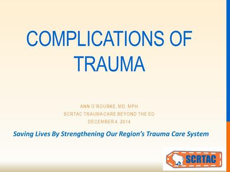 Saving Lives By Strengthening Our Region’s Trauma Care System COMPLICATIONS OF TRAUMA ANN O’ROURKE, MD, MPH SCRTAC TRAUMA CARE BEYOND THE ED DECEMBER 4,