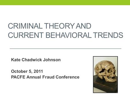 CRIMINAL THEORY AND CURRENT BEHAVIORAL TRENDS Kate Chadwick Johnson October 5, 2011 PACFE Annual Fraud Conference.