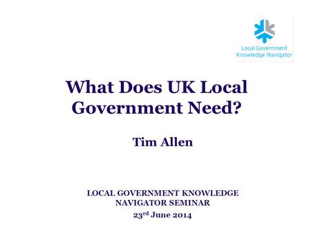What Does UK Local Government Need? Tim Allen LOCAL GOVERNMENT KNOWLEDGE NAVIGATOR SEMINAR 23 rd June 2014.