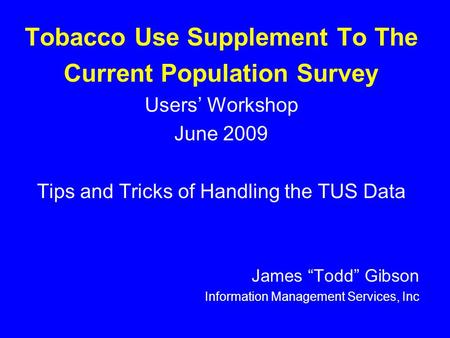 Tobacco Use Supplement To The Current Population Survey Users’ Workshop June 2009 Tips and Tricks of Handling the TUS Data James “Todd” Gibson Information.