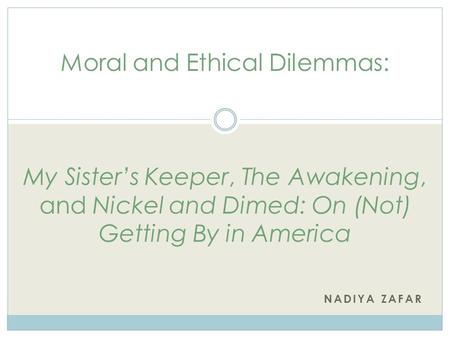 NADIYA ZAFAR Moral and Ethical Dilemmas: My Sister’s Keeper, The Awakening, and Nickel and Dimed: On (Not) Getting By in America.